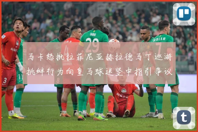 马卡怒批拉菲尼亚赫拉德马丁巡游挑衅行为向皇马球迷竖中指引争议赛事前瞻：最新赛事动态与深度分析