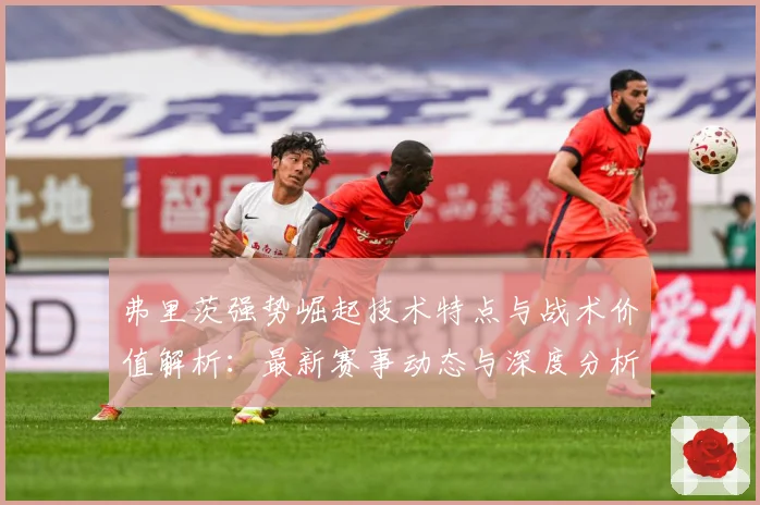弗里茨强势崛起技术特点与战术价值解析：最新赛事动态与深度分析