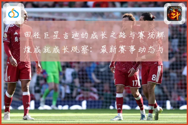 田径巨星吉迪的成长之路与赛场辉煌成就成长观察：最新赛事动态与深度分析