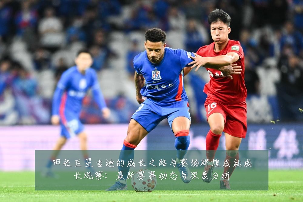 田径巨星吉迪的成长之路与赛场辉煌成就成长观察：最新赛事动态与深度分析